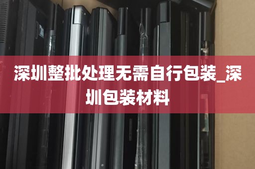 深圳整批处理无需自行包装_深圳包装材料