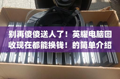别再傻傻送人了！英耀电脑回收现在都能换钱！的简单介绍