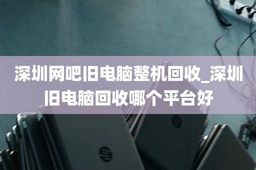 深圳网吧旧电脑整机回收_深圳旧电脑回收哪个平台好
