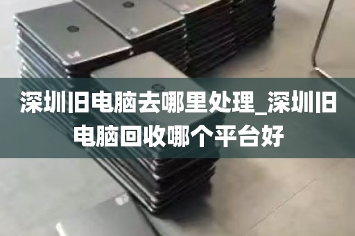 深圳旧电脑去哪里处理_深圳旧电脑回收哪个平台好