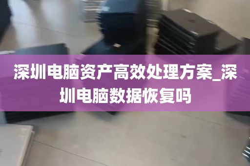 深圳电脑资产高效处理方案_深圳电脑数据恢复吗