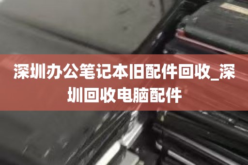 深圳办公笔记本旧配件回收_深圳回收电脑配件