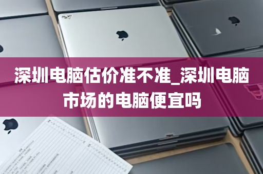 深圳电脑估价准不准_深圳电脑市场的电脑便宜吗