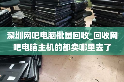 深圳网吧电脑批量回收_回收网吧电脑主机的都卖哪里去了