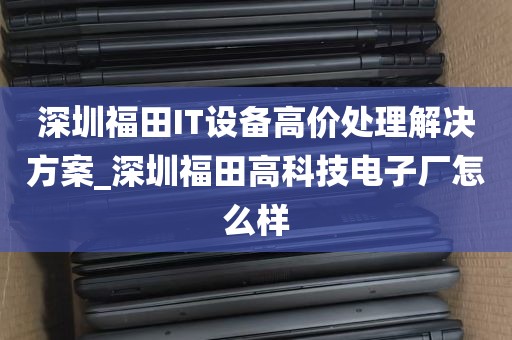 深圳福田IT设备高价处理解决方案_深圳福田高科技电子厂怎么样