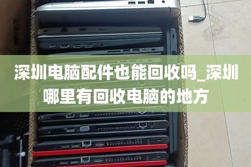深圳电脑配件也能回收吗_深圳哪里有回收电脑的地方