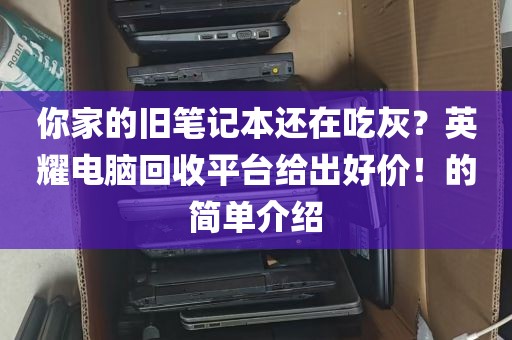 你家的旧笔记本还在吃灰？英耀电脑回收平台给出好价！的简单介绍