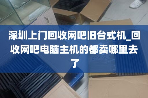 深圳上门回收网吧旧台式机_回收网吧电脑主机的都卖哪里去了