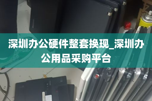 深圳办公硬件整套换现_深圳办公用品采购平台