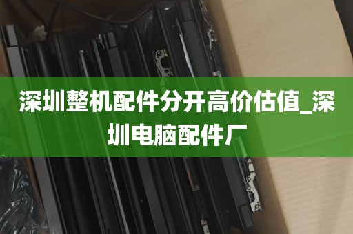 深圳整机配件分开高价估值_深圳电脑配件厂