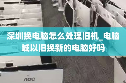 深圳换电脑怎么处理旧机_电脑城以旧换新的电脑好吗
