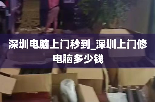 深圳电脑上门秒到_深圳上门修电脑多少钱