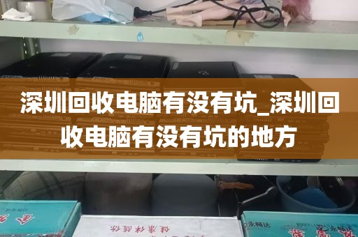 深圳回收电脑有没有坑_深圳回收电脑有没有坑的地方