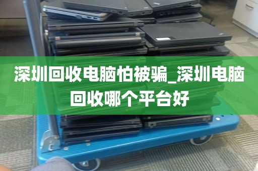 深圳回收电脑怕被骗_深圳电脑回收哪个平台好