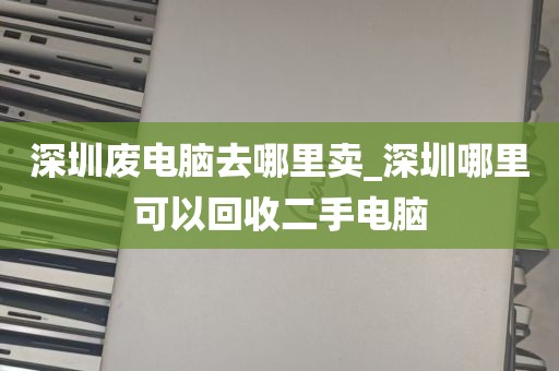 深圳废电脑去哪里卖_深圳哪里可以回收二手电脑