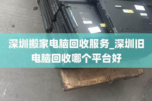 深圳搬家电脑回收服务_深圳旧电脑回收哪个平台好
