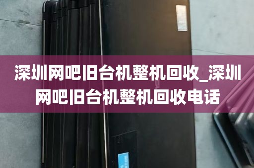 深圳网吧旧台机整机回收_深圳网吧旧台机整机回收电话