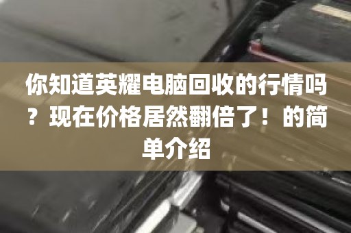 你知道英耀电脑回收的行情吗？现在价格居然翻倍了！的简单介绍