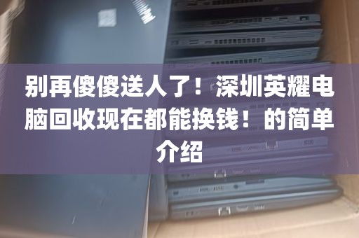 别再傻傻送人了！深圳英耀电脑回收现在都能换钱！的简单介绍