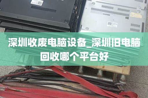 深圳收废电脑设备_深圳旧电脑回收哪个平台好