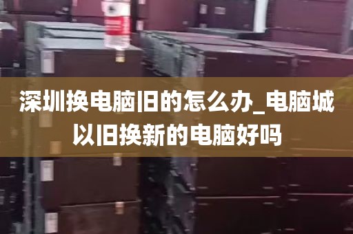 深圳换电脑旧的怎么办_电脑城以旧换新的电脑好吗