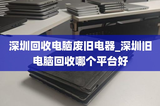 深圳回收电脑废旧电器_深圳旧电脑回收哪个平台好