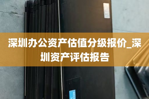 深圳办公资产估值分级报价_深圳资产评估报告