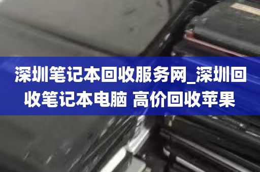 深圳笔记本回收服务网_深圳回收笔记本电脑 高价回收苹果