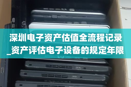 深圳电子资产估值全流程记录_资产评估电子设备的规定年限