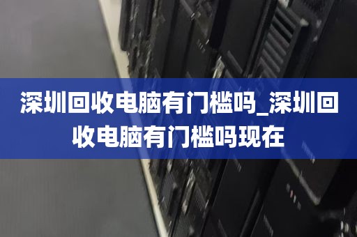 深圳回收电脑有门槛吗_深圳回收电脑有门槛吗现在