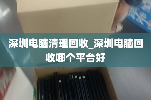 深圳电脑清理回收_深圳电脑回收哪个平台好