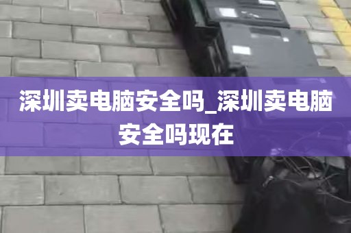 深圳卖电脑安全吗_深圳卖电脑安全吗现在