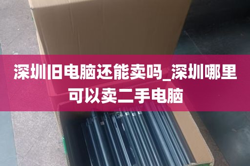 深圳旧电脑还能卖吗_深圳哪里可以卖二手电脑
