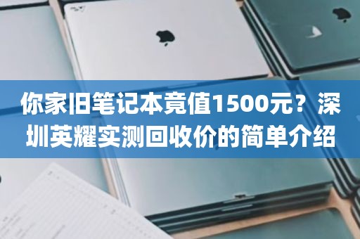 你家旧笔记本竟值1500元？深圳英耀实测回收价的简单介绍