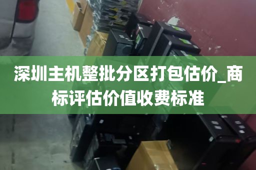 深圳主机整批分区打包估价_商标评估价值收费标准