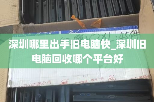 深圳哪里出手旧电脑快_深圳旧电脑回收哪个平台好