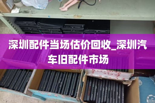 深圳配件当场估价回收_深圳汽车旧配件市场