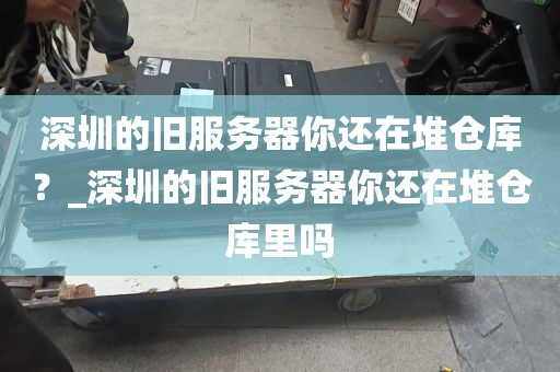 深圳的旧服务器你还在堆仓库？_深圳的旧服务器你还在堆仓库里吗