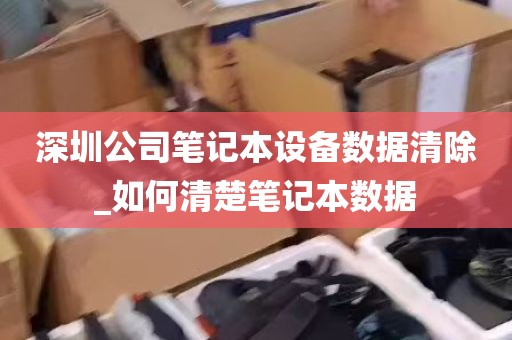 深圳公司笔记本设备数据清除_如何清楚笔记本数据