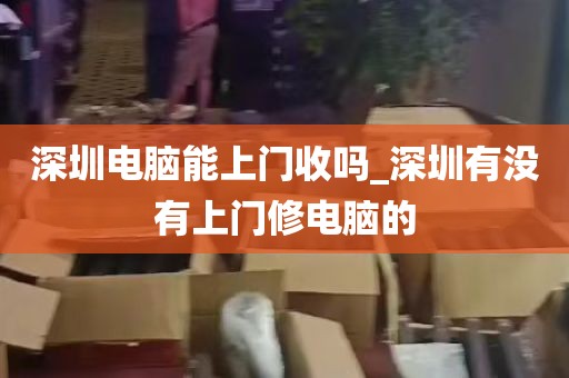 深圳电脑能上门收吗_深圳有没有上门修电脑的