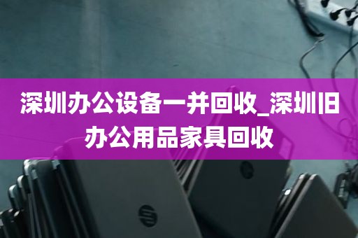 深圳办公设备一并回收_深圳旧办公用品家具回收