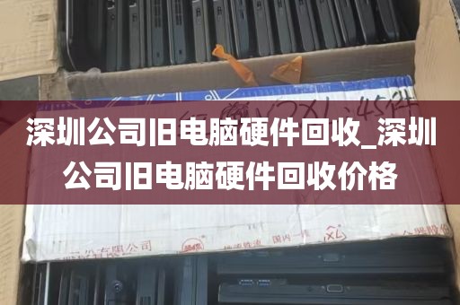 深圳公司旧电脑硬件回收_深圳公司旧电脑硬件回收价格