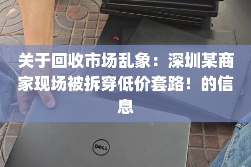 关于回收市场乱象：深圳某商家现场被拆穿低价套路！的信息