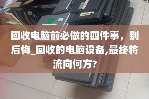 回收电脑前必做的四件事，别后悔_回收的电脑设备,最终将流向何方?