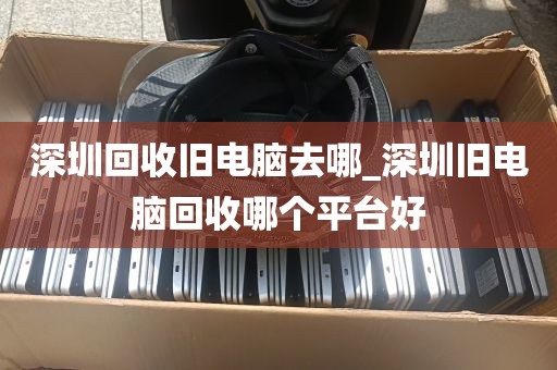 深圳回收旧电脑去哪_深圳旧电脑回收哪个平台好