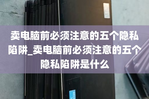 卖电脑前必须注意的五个隐私陷阱_卖电脑前必须注意的五个隐私陷阱是什么