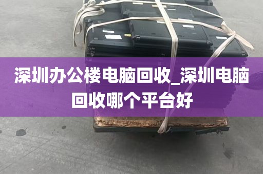 深圳办公楼电脑回收_深圳电脑回收哪个平台好