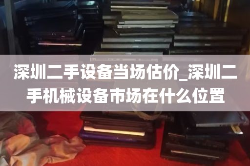 深圳二手设备当场估价_深圳二手机械设备市场在什么位置
