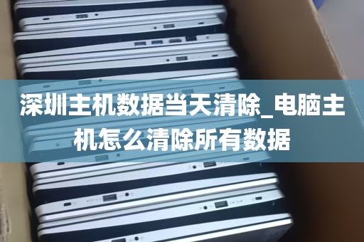 深圳主机数据当天清除_电脑主机怎么清除所有数据