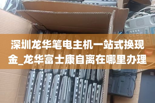 深圳龙华笔电主机一站式换现金_龙华富士康自离在哪里办理
